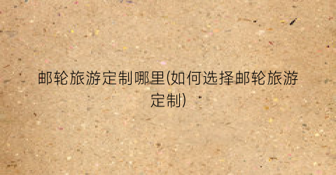 邮轮旅游定制哪里(如何选择邮轮旅游定制)