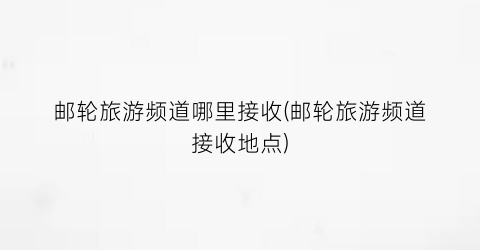 邮轮旅游频道哪里接收(邮轮旅游频道接收地点)