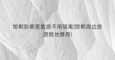 邯郸到哪里旅游不用隔离(邯郸周边旅游胜地推荐)