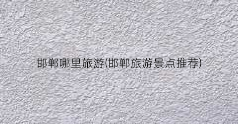 邯郸哪里旅游(邯郸旅游景点推荐)