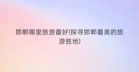 邯郸哪里旅游最好(探寻邯郸最美的旅游胜地)