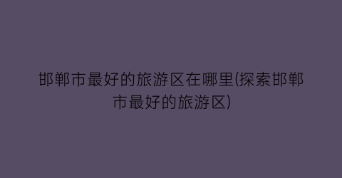 邯郸市最好的旅游区在哪里(探索邯郸市最好的旅游区)