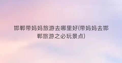 邯郸带妈妈旅游去哪里好(带妈妈去邯郸旅游之必玩景点)