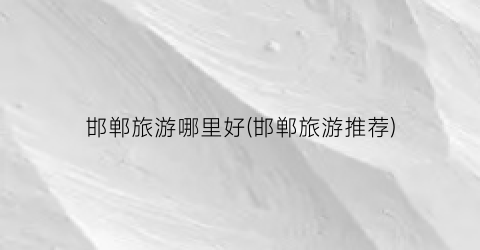 邯郸旅游哪里好(邯郸旅游推荐)