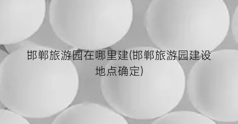 邯郸旅游园在哪里建(邯郸旅游园建设地点确定)