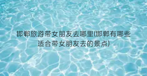 邯郸旅游带女朋友去哪里(邯郸有哪些适合带女朋友去的景点)