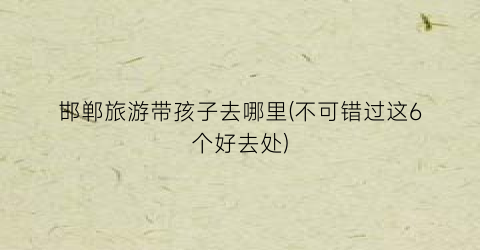 邯郸旅游带孩子去哪里(不可错过这6个好去处)