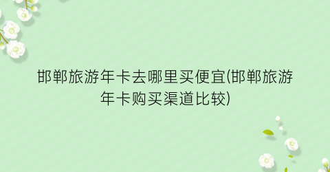 邯郸旅游年卡去哪里买便宜(邯郸旅游年卡购买渠道比较)