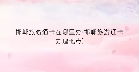 邯郸旅游通卡在哪里办(邯郸旅游通卡办理地点)