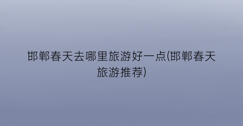 邯郸春天去哪里旅游好一点(邯郸春天旅游推荐)