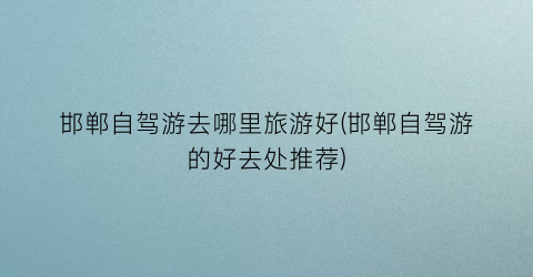 邯郸自驾游去哪里旅游好(邯郸自驾游的好去处推荐)