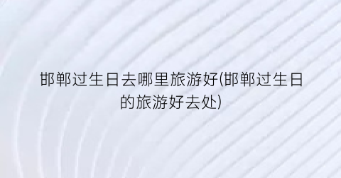 邯郸过生日去哪里旅游好(邯郸过生日的旅游好去处)