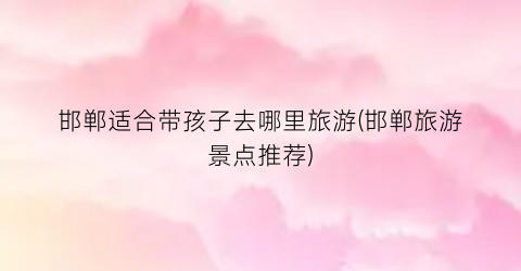 邯郸适合带孩子去哪里旅游(邯郸旅游景点推荐)
