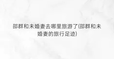 邵群和未婚妻去哪里旅游了(邵群和未婚妻的旅行足迹)