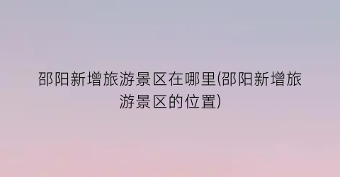 邵阳新增旅游景区在哪里(邵阳新增旅游景区的位置)