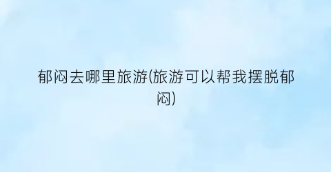 郁闷去哪里旅游(旅游可以帮我摆脱郁闷)