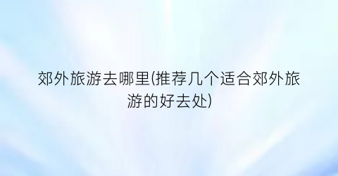 郊外旅游去哪里(推荐几个适合郊外旅游的好去处)