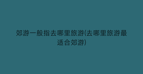 郊游一般指去哪里旅游(去哪里旅游最适合郊游)