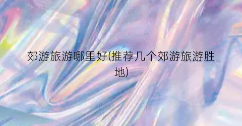 郊游旅游哪里好(推荐几个郊游旅游胜地)