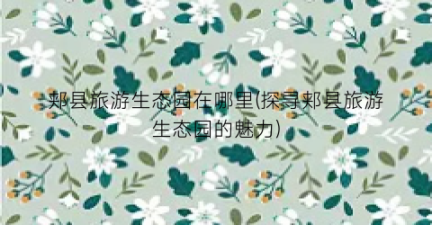 郏县旅游生态园在哪里(探寻郏县旅游生态园的魅力)