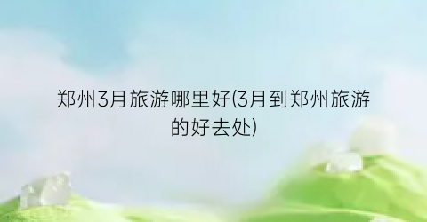 郑州3月旅游哪里好(3月到郑州旅游的好去处)