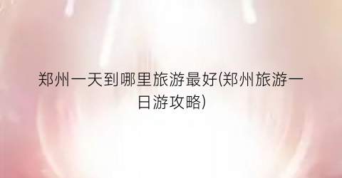 郑州一天到哪里旅游最好(郑州旅游一日游攻略)