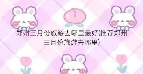 郑州三月份旅游去哪里最好(推荐郑州三月份旅游去哪里)
