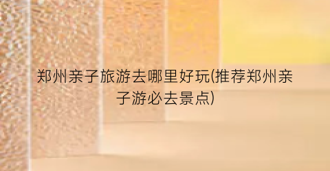 郑州亲子旅游去哪里好玩(推荐郑州亲子游必去景点)
