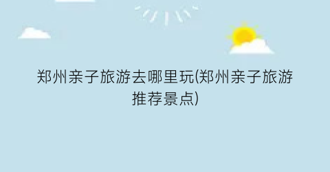 郑州亲子旅游去哪里玩(郑州亲子旅游推荐景点)