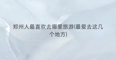 郑州人最喜欢去哪里旅游(最爱去这几个地方)