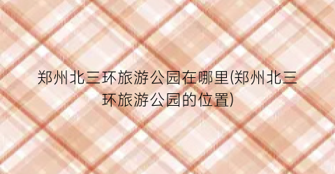 郑州北三环旅游公园在哪里(郑州北三环旅游公园的位置)