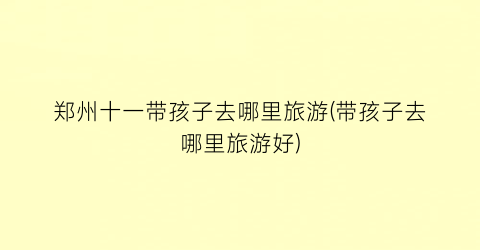 郑州十一带孩子去哪里旅游(带孩子去哪里旅游好)