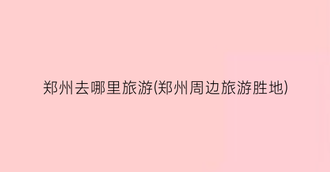 郑州去哪里旅游(郑州周边旅游胜地)