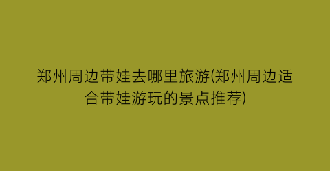 郑州周边带娃去哪里旅游(郑州周边适合带娃游玩的景点推荐)