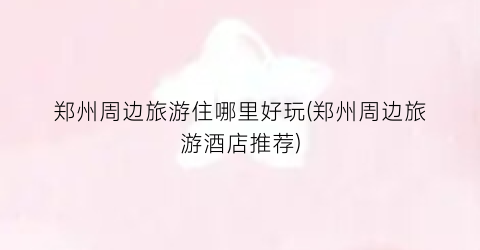 郑州周边旅游住哪里好玩(郑州周边旅游酒店推荐)