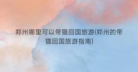 郑州哪里可以带猫回国旅游(郑州的带猫回国旅游指南)
