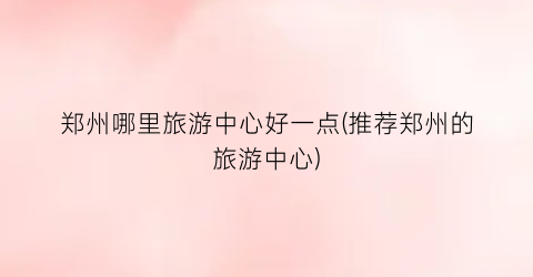 郑州哪里旅游中心好一点(推荐郑州的旅游中心)