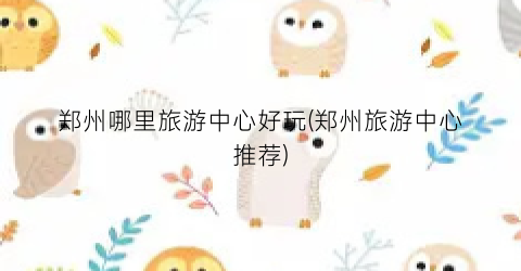 郑州哪里旅游中心好玩(郑州旅游中心推荐)