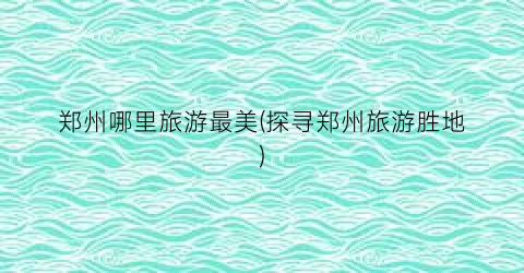 郑州哪里旅游最美(探寻郑州旅游胜地)