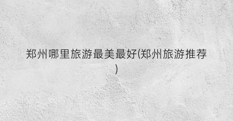 郑州哪里旅游最美最好(郑州旅游推荐)