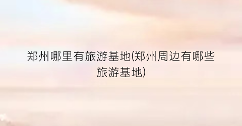 郑州哪里有旅游基地(郑州周边有哪些旅游基地)