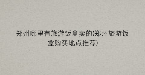 郑州哪里有旅游饭盒卖的(郑州旅游饭盒购买地点推荐)