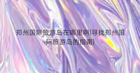郑州国际旅游岛在哪里啊(寻找郑州国际旅游岛的指南)