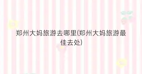 郑州大妈旅游去哪里(郑州大妈旅游最佳去处)