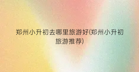 郑州小升初去哪里旅游好(郑州小升初旅游推荐)
