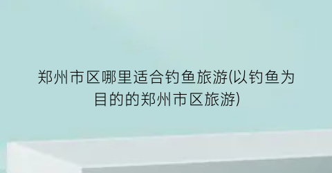 郑州市区哪里适合钓鱼旅游(以钓鱼为目的的郑州市区旅游)