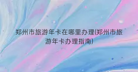 郑州市旅游年卡在哪里办理(郑州市旅游年卡办理指南)