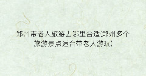 郑州带老人旅游去哪里合适(郑州多个旅游景点适合带老人游玩)