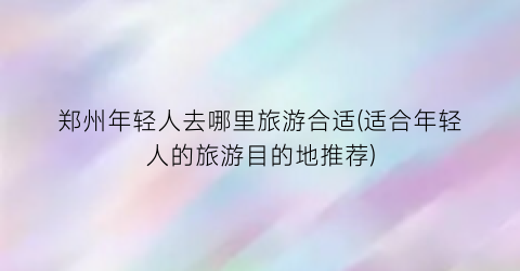 郑州年轻人去哪里旅游合适(适合年轻人的旅游目的地推荐)