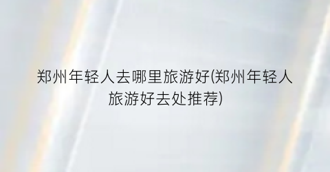 郑州年轻人去哪里旅游好(郑州年轻人旅游好去处推荐)